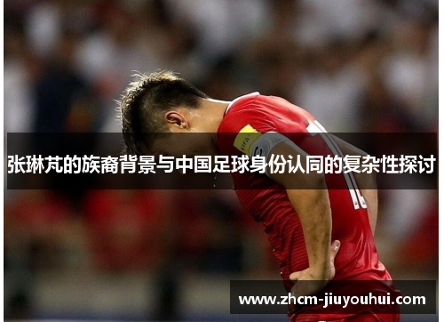 张琳芃的族裔背景与中国足球身份认同的复杂性探讨