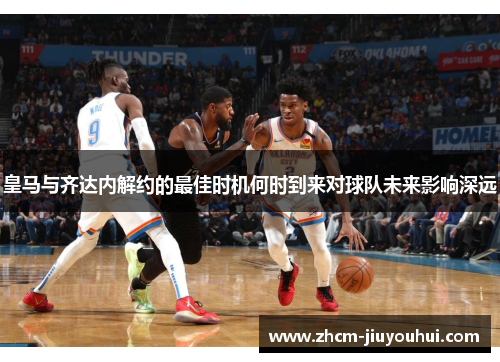 皇马与齐达内解约的最佳时机何时到来对球队未来影响深远