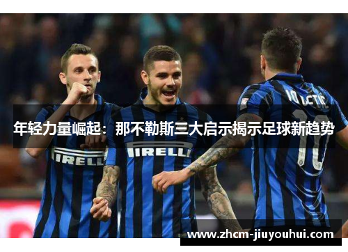 年轻力量崛起:那不勒斯三大启示揭示足球新趋势 年轻力量崛起:那不勒斯三大启示揭示足球新趋势