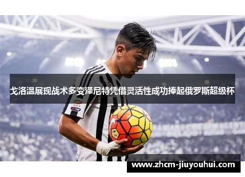 戈洛温展现战术多变泽尼特凭借灵活性成功捧起俄罗斯超级杯