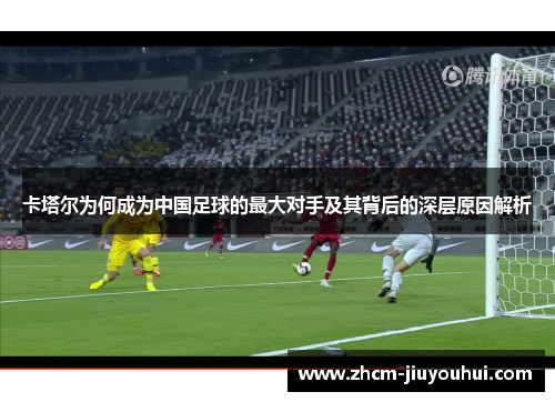 卡塔尔为何成为中国足球的最大对手及其背后的深层原因解析