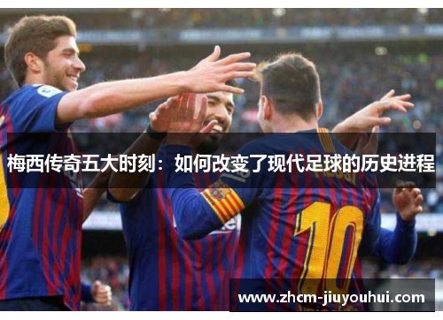 梅西传奇五大时刻:如何改变了现代足球的历史进程 梅西传奇五大时刻:如何改变了现代足球的历史进程