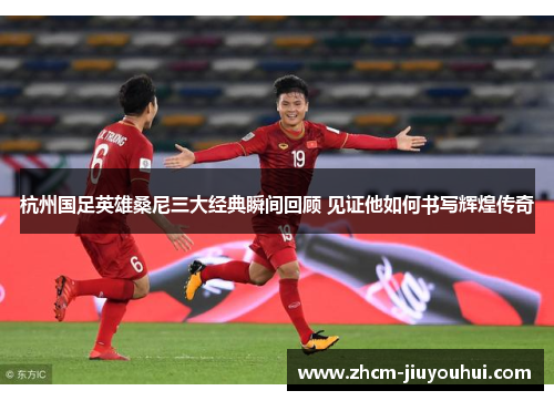杭州国足英雄桑尼三大经典瞬间回顾 见证他如何书写辉煌传奇