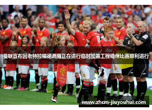 曼联宣布因老特拉福德漏雨正在进行临时加盖工程确保比赛顺利进行